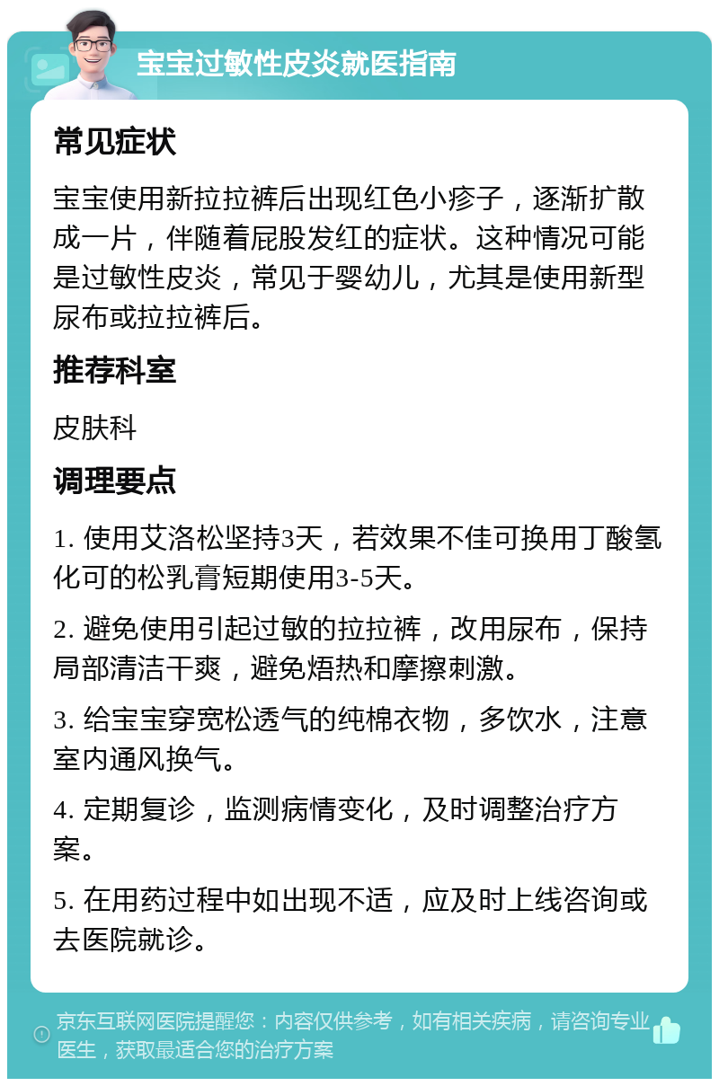 宝宝过敏性皮炎就医指南 常见症状 宝宝使用新拉拉裤后出现红色小疹子，逐渐扩散成一片，伴随着屁股发红的症状。这种情况可能是过敏性皮炎，常见于婴幼儿，尤其是使用新型尿布或拉拉裤后。 推荐科室 皮肤科 调理要点 1. 使用艾洛松坚持3天，若效果不佳可换用丁酸氢化可的松乳膏短期使用3-5天。 2. 避免使用引起过敏的拉拉裤，改用尿布，保持局部清洁干爽，避免焐热和摩擦刺激。 3. 给宝宝穿宽松透气的纯棉衣物，多饮水，注意室内通风换气。 4. 定期复诊，监测病情变化，及时调整治疗方案。 5. 在用药过程中如出现不适，应及时上线咨询或去医院就诊。