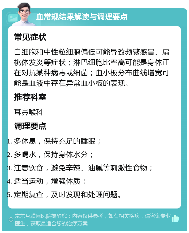 血常规结果解读与调理要点 常见症状 白细胞和中性粒细胞偏低可能导致频繁感冒、扁桃体发炎等症状；淋巴细胞比率高可能是身体正在对抗某种病毒或细菌；血小板分布曲线增宽可能是血液中存在异常血小板的表现。 推荐科室 耳鼻喉科 调理要点 多休息，保持充足的睡眠； 多喝水，保持身体水分； 注意饮食，避免辛辣、油腻等刺激性食物； 适当运动，增强体质； 定期复查，及时发现和处理问题。