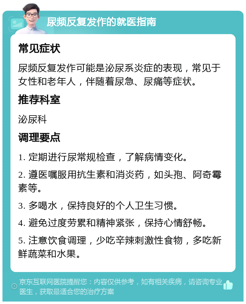 尿频反复发作的就医指南 常见症状 尿频反复发作可能是泌尿系炎症的表现，常见于女性和老年人，伴随着尿急、尿痛等症状。 推荐科室 泌尿科 调理要点 1. 定期进行尿常规检查，了解病情变化。 2. 遵医嘱服用抗生素和消炎药，如头孢、阿奇霉素等。 3. 多喝水，保持良好的个人卫生习惯。 4. 避免过度劳累和精神紧张，保持心情舒畅。 5. 注意饮食调理，少吃辛辣刺激性食物，多吃新鲜蔬菜和水果。