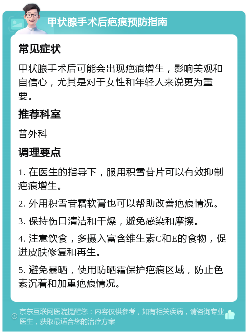 甲状腺手术后疤痕预防指南 常见症状 甲状腺手术后可能会出现疤痕增生，影响美观和自信心，尤其是对于女性和年轻人来说更为重要。 推荐科室 普外科 调理要点 1. 在医生的指导下，服用积雪苷片可以有效抑制疤痕增生。 2. 外用积雪苷霜软膏也可以帮助改善疤痕情况。 3. 保持伤口清洁和干燥，避免感染和摩擦。 4. 注意饮食，多摄入富含维生素C和E的食物，促进皮肤修复和再生。 5. 避免暴晒，使用防晒霜保护疤痕区域，防止色素沉着和加重疤痕情况。