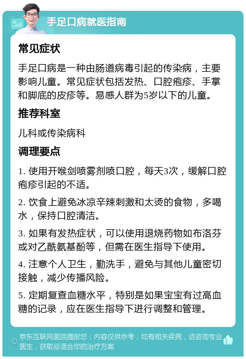 手足口病就医指南 常见症状 手足口病是一种由肠道病毒引起的传染病，主要影响儿童。常见症状包括发热、口腔疱疹、手掌和脚底的皮疹等。易感人群为5岁以下的儿童。 推荐科室 儿科或传染病科 调理要点 1. 使用开喉剑喷雾剂喷口腔，每天3次，缓解口腔疱疹引起的不适。 2. 饮食上避免冰凉辛辣刺激和太烫的食物，多喝水，保持口腔清洁。 3. 如果有发热症状，可以使用退烧药物如布洛芬或对乙酰氨基酚等，但需在医生指导下使用。 4. 注意个人卫生，勤洗手，避免与其他儿童密切接触，减少传播风险。 5. 定期复查血糖水平，特别是如果宝宝有过高血糖的记录，应在医生指导下进行调整和管理。