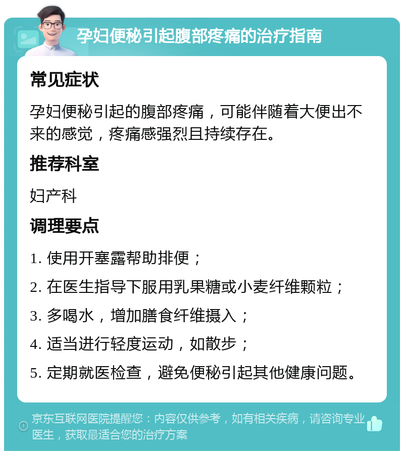 孕妇便秘引起腹部疼痛的治疗指南 常见症状 孕妇便秘引起的腹部疼痛，可能伴随着大便出不来的感觉，疼痛感强烈且持续存在。 推荐科室 妇产科 调理要点 1. 使用开塞露帮助排便； 2. 在医生指导下服用乳果糖或小麦纤维颗粒； 3. 多喝水，增加膳食纤维摄入； 4. 适当进行轻度运动，如散步； 5. 定期就医检查，避免便秘引起其他健康问题。