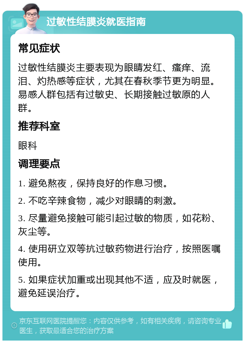 过敏性结膜炎就医指南 常见症状 过敏性结膜炎主要表现为眼睛发红、瘙痒、流泪、灼热感等症状，尤其在春秋季节更为明显。易感人群包括有过敏史、长期接触过敏原的人群。 推荐科室 眼科 调理要点 1. 避免熬夜，保持良好的作息习惯。 2. 不吃辛辣食物，减少对眼睛的刺激。 3. 尽量避免接触可能引起过敏的物质，如花粉、灰尘等。 4. 使用研立双等抗过敏药物进行治疗，按照医嘱使用。 5. 如果症状加重或出现其他不适，应及时就医，避免延误治疗。