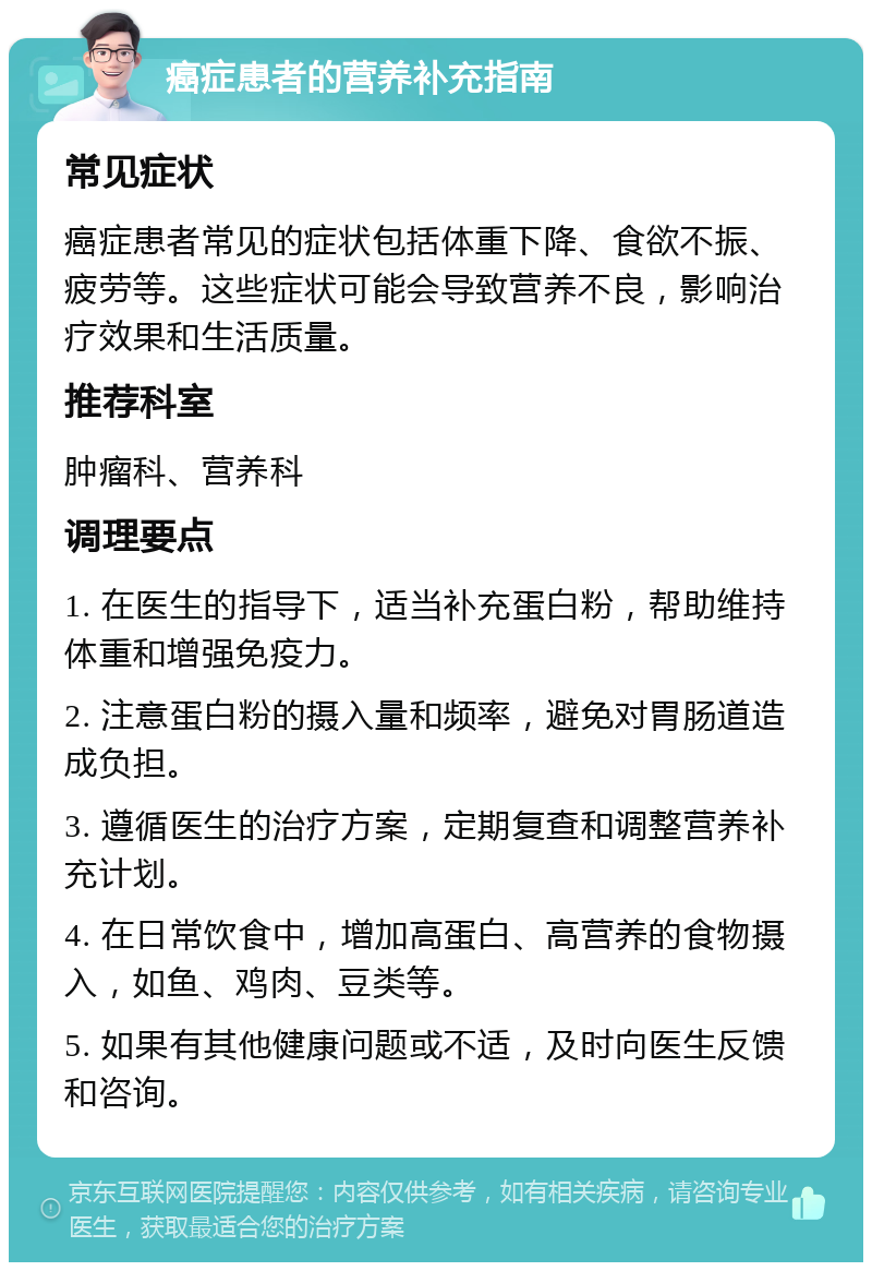 癌症患者的营养补充指南 常见症状 癌症患者常见的症状包括体重下降、食欲不振、疲劳等。这些症状可能会导致营养不良，影响治疗效果和生活质量。 推荐科室 肿瘤科、营养科 调理要点 1. 在医生的指导下，适当补充蛋白粉，帮助维持体重和增强免疫力。 2. 注意蛋白粉的摄入量和频率，避免对胃肠道造成负担。 3. 遵循医生的治疗方案，定期复查和调整营养补充计划。 4. 在日常饮食中，增加高蛋白、高营养的食物摄入，如鱼、鸡肉、豆类等。 5. 如果有其他健康问题或不适，及时向医生反馈和咨询。