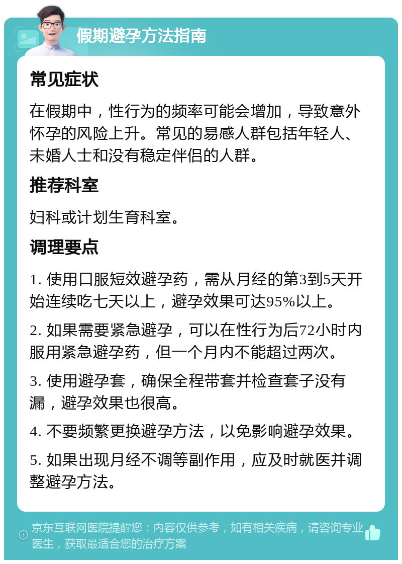 假期避孕方法指南 常见症状 在假期中，性行为的频率可能会增加，导致意外怀孕的风险上升。常见的易感人群包括年轻人、未婚人士和没有稳定伴侣的人群。 推荐科室 妇科或计划生育科室。 调理要点 1. 使用口服短效避孕药，需从月经的第3到5天开始连续吃七天以上，避孕效果可达95%以上。 2. 如果需要紧急避孕，可以在性行为后72小时内服用紧急避孕药，但一个月内不能超过两次。 3. 使用避孕套，确保全程带套并检查套子没有漏，避孕效果也很高。 4. 不要频繁更换避孕方法，以免影响避孕效果。 5. 如果出现月经不调等副作用，应及时就医并调整避孕方法。