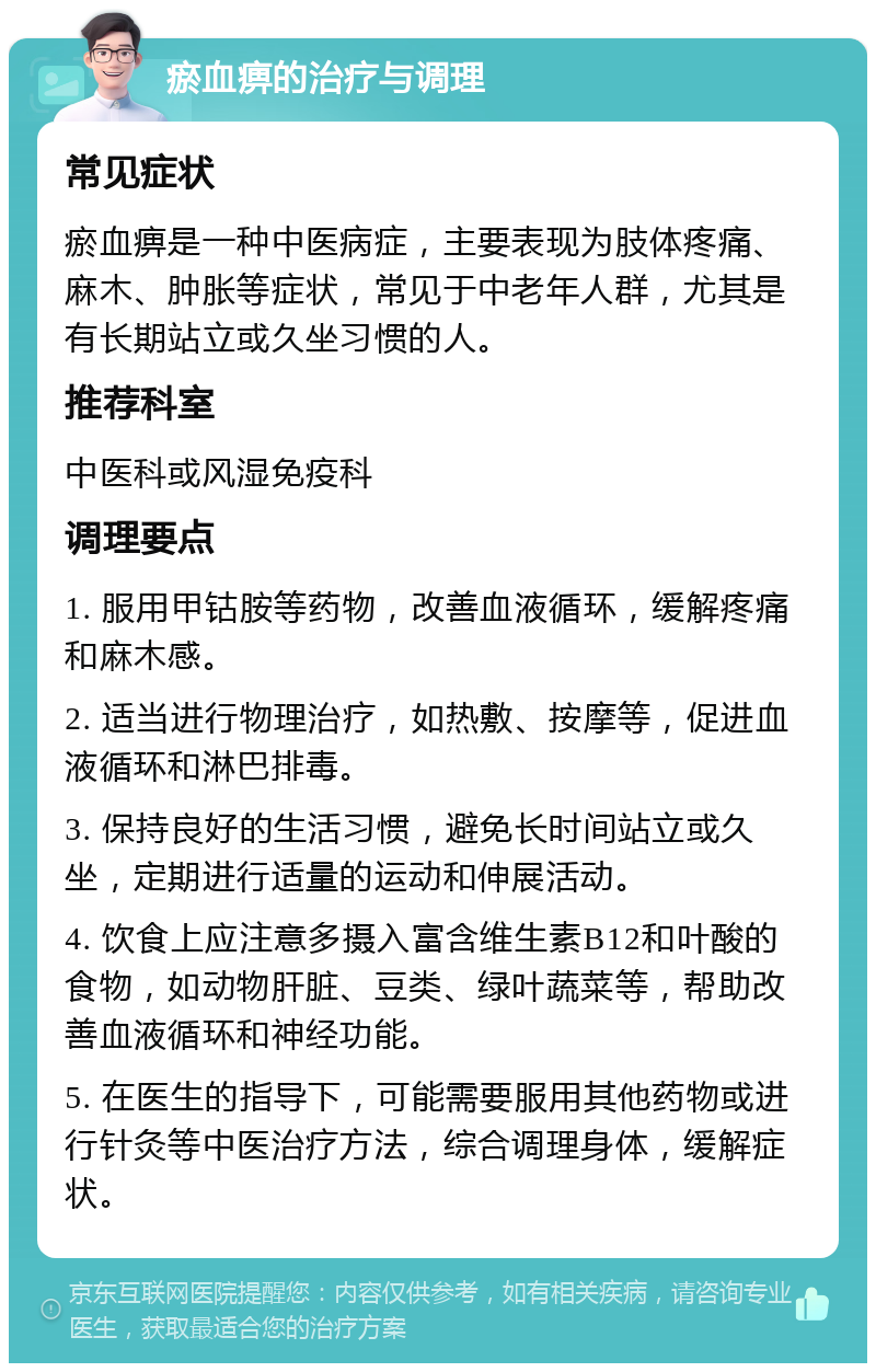 瘀血痹的治疗与调理 常见症状 瘀血痹是一种中医病症，主要表现为肢体疼痛、麻木、肿胀等症状，常见于中老年人群，尤其是有长期站立或久坐习惯的人。 推荐科室 中医科或风湿免疫科 调理要点 1. 服用甲钴胺等药物，改善血液循环，缓解疼痛和麻木感。 2. 适当进行物理治疗，如热敷、按摩等，促进血液循环和淋巴排毒。 3. 保持良好的生活习惯，避免长时间站立或久坐，定期进行适量的运动和伸展活动。 4. 饮食上应注意多摄入富含维生素B12和叶酸的食物，如动物肝脏、豆类、绿叶蔬菜等，帮助改善血液循环和神经功能。 5. 在医生的指导下，可能需要服用其他药物或进行针灸等中医治疗方法，综合调理身体，缓解症状。