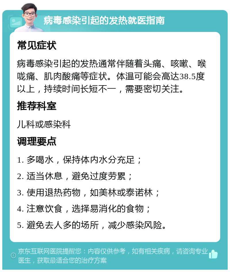 病毒感染引起的发热就医指南 常见症状 病毒感染引起的发热通常伴随着头痛、咳嗽、喉咙痛、肌肉酸痛等症状。体温可能会高达38.5度以上，持续时间长短不一，需要密切关注。 推荐科室 儿科或感染科 调理要点 1. 多喝水，保持体内水分充足； 2. 适当休息，避免过度劳累； 3. 使用退热药物，如美林或泰诺林； 4. 注意饮食，选择易消化的食物； 5. 避免去人多的场所，减少感染风险。