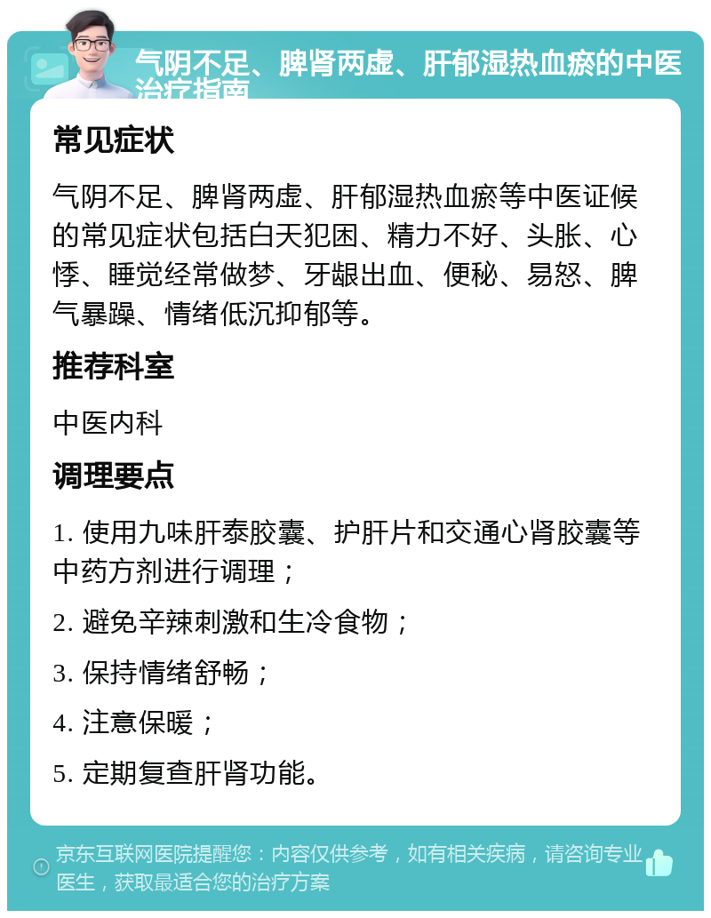 气阴不足、脾肾两虚、肝郁湿热血瘀的中医治疗指南 常见症状 气阴不足、脾肾两虚、肝郁湿热血瘀等中医证候的常见症状包括白天犯困、精力不好、头胀、心悸、睡觉经常做梦、牙龈出血、便秘、易怒、脾气暴躁、情绪低沉抑郁等。 推荐科室 中医内科 调理要点 1. 使用九味肝泰胶囊、护肝片和交通心肾胶囊等中药方剂进行调理； 2. 避免辛辣刺激和生冷食物； 3. 保持情绪舒畅； 4. 注意保暖； 5. 定期复查肝肾功能。