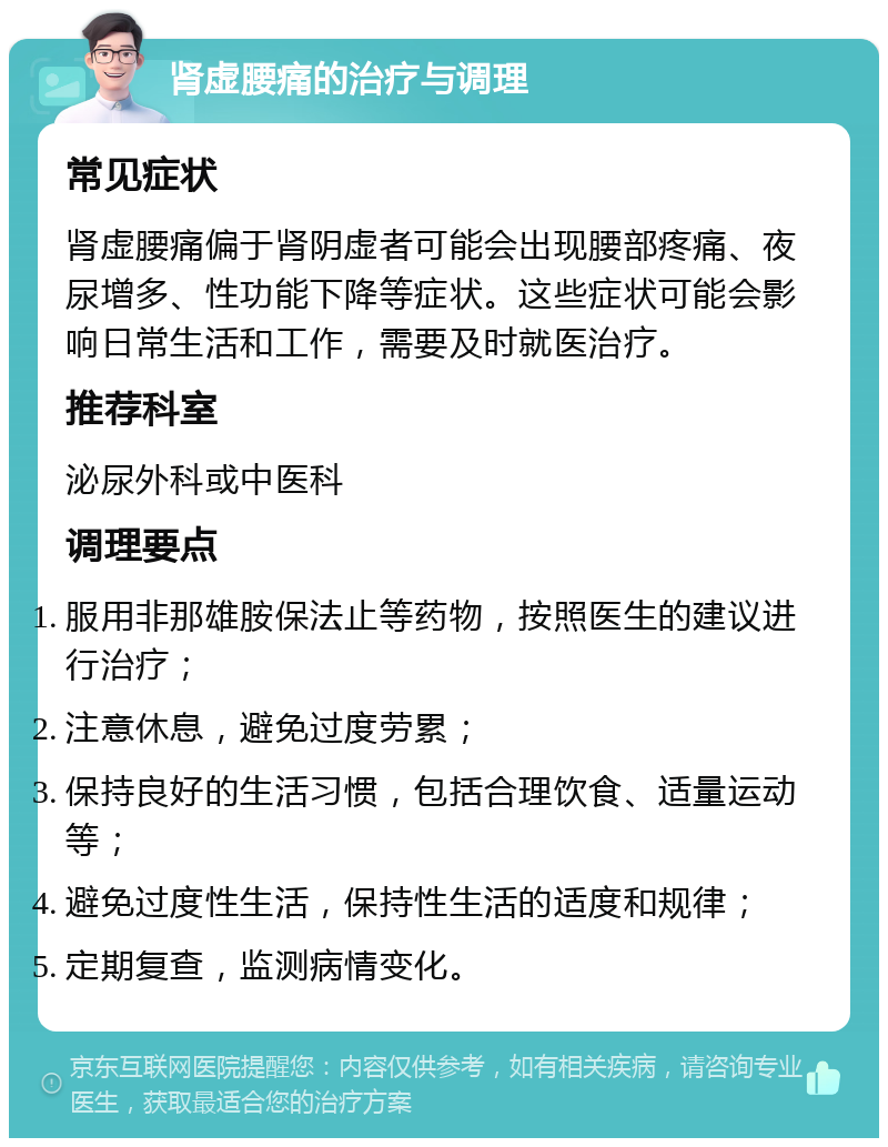 肾虚腰痛的治疗与调理 常见症状 肾虚腰痛偏于肾阴虚者可能会出现腰部疼痛、夜尿增多、性功能下降等症状。这些症状可能会影响日常生活和工作，需要及时就医治疗。 推荐科室 泌尿外科或中医科 调理要点 服用非那雄胺保法止等药物，按照医生的建议进行治疗； 注意休息，避免过度劳累； 保持良好的生活习惯，包括合理饮食、适量运动等； 避免过度性生活，保持性生活的适度和规律； 定期复查，监测病情变化。