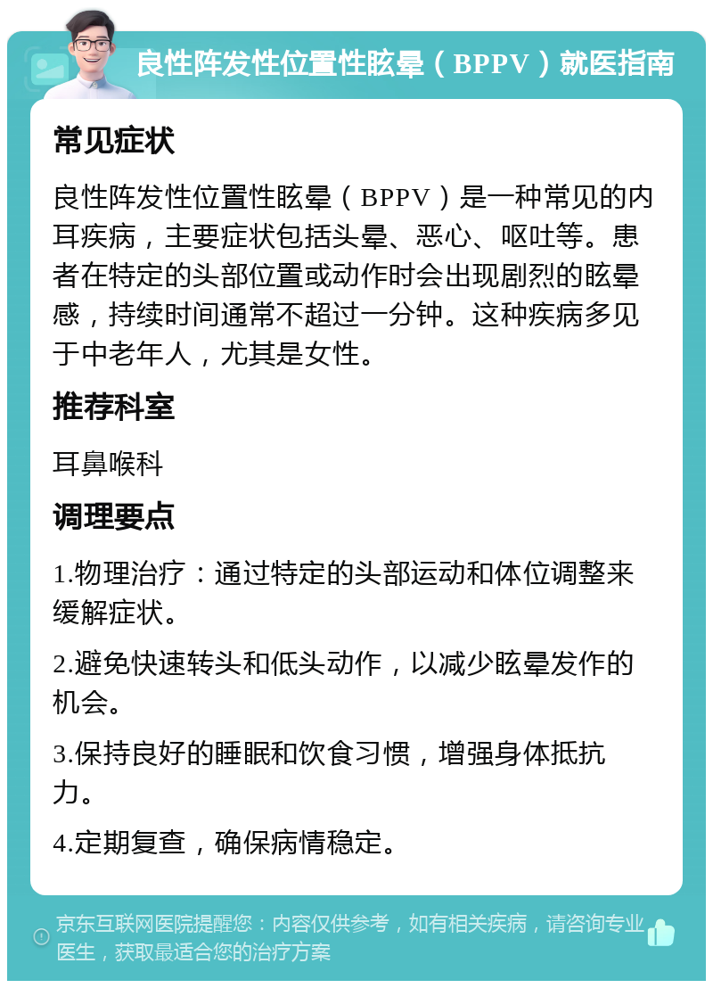 良性阵发性位置性眩晕（BPPV）就医指南 常见症状 良性阵发性位置性眩晕（BPPV）是一种常见的内耳疾病，主要症状包括头晕、恶心、呕吐等。患者在特定的头部位置或动作时会出现剧烈的眩晕感，持续时间通常不超过一分钟。这种疾病多见于中老年人，尤其是女性。 推荐科室 耳鼻喉科 调理要点 1.物理治疗：通过特定的头部运动和体位调整来缓解症状。 2.避免快速转头和低头动作，以减少眩晕发作的机会。 3.保持良好的睡眠和饮食习惯，增强身体抵抗力。 4.定期复查，确保病情稳定。