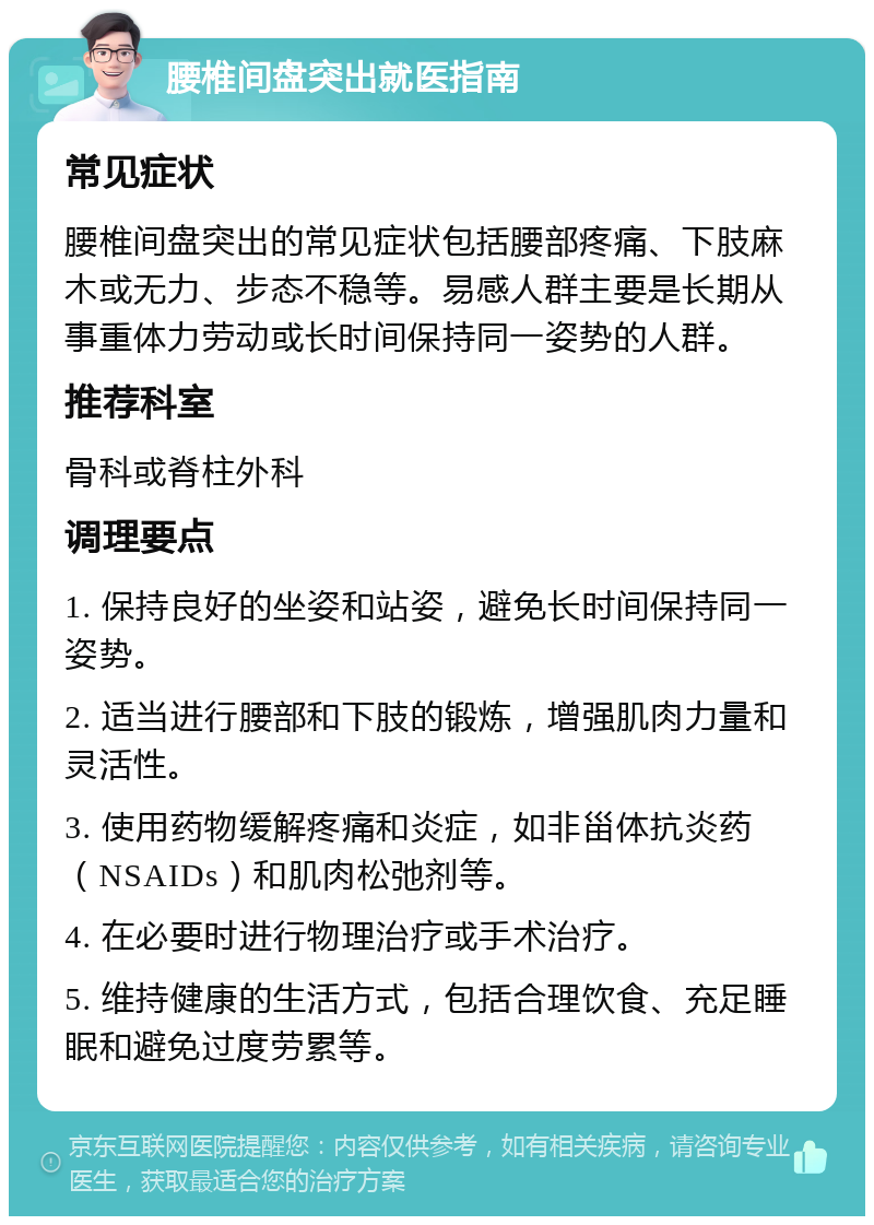 腰椎间盘突出就医指南 常见症状 腰椎间盘突出的常见症状包括腰部疼痛、下肢麻木或无力、步态不稳等。易感人群主要是长期从事重体力劳动或长时间保持同一姿势的人群。 推荐科室 骨科或脊柱外科 调理要点 1. 保持良好的坐姿和站姿，避免长时间保持同一姿势。 2. 适当进行腰部和下肢的锻炼，增强肌肉力量和灵活性。 3. 使用药物缓解疼痛和炎症，如非甾体抗炎药（NSAIDs）和肌肉松弛剂等。 4. 在必要时进行物理治疗或手术治疗。 5. 维持健康的生活方式，包括合理饮食、充足睡眠和避免过度劳累等。