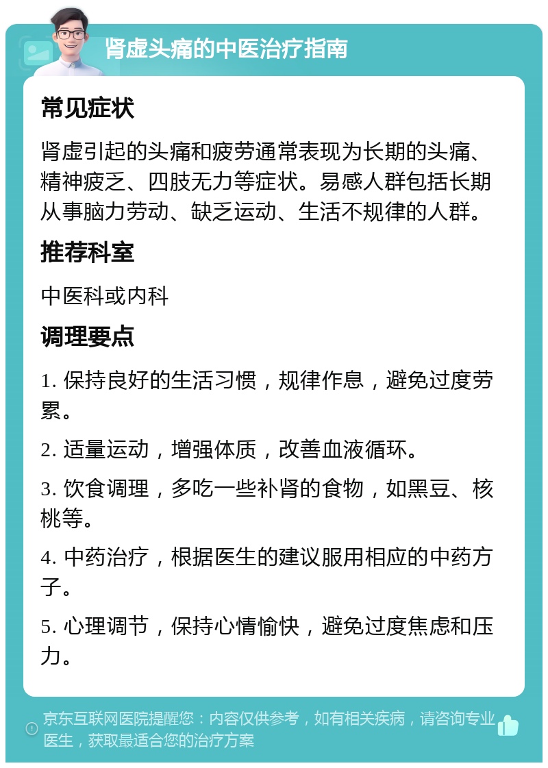 肾虚头痛的中医治疗指南 常见症状 肾虚引起的头痛和疲劳通常表现为长期的头痛、精神疲乏、四肢无力等症状。易感人群包括长期从事脑力劳动、缺乏运动、生活不规律的人群。 推荐科室 中医科或内科 调理要点 1. 保持良好的生活习惯，规律作息，避免过度劳累。 2. 适量运动，增强体质，改善血液循环。 3. 饮食调理，多吃一些补肾的食物，如黑豆、核桃等。 4. 中药治疗，根据医生的建议服用相应的中药方子。 5. 心理调节，保持心情愉快，避免过度焦虑和压力。