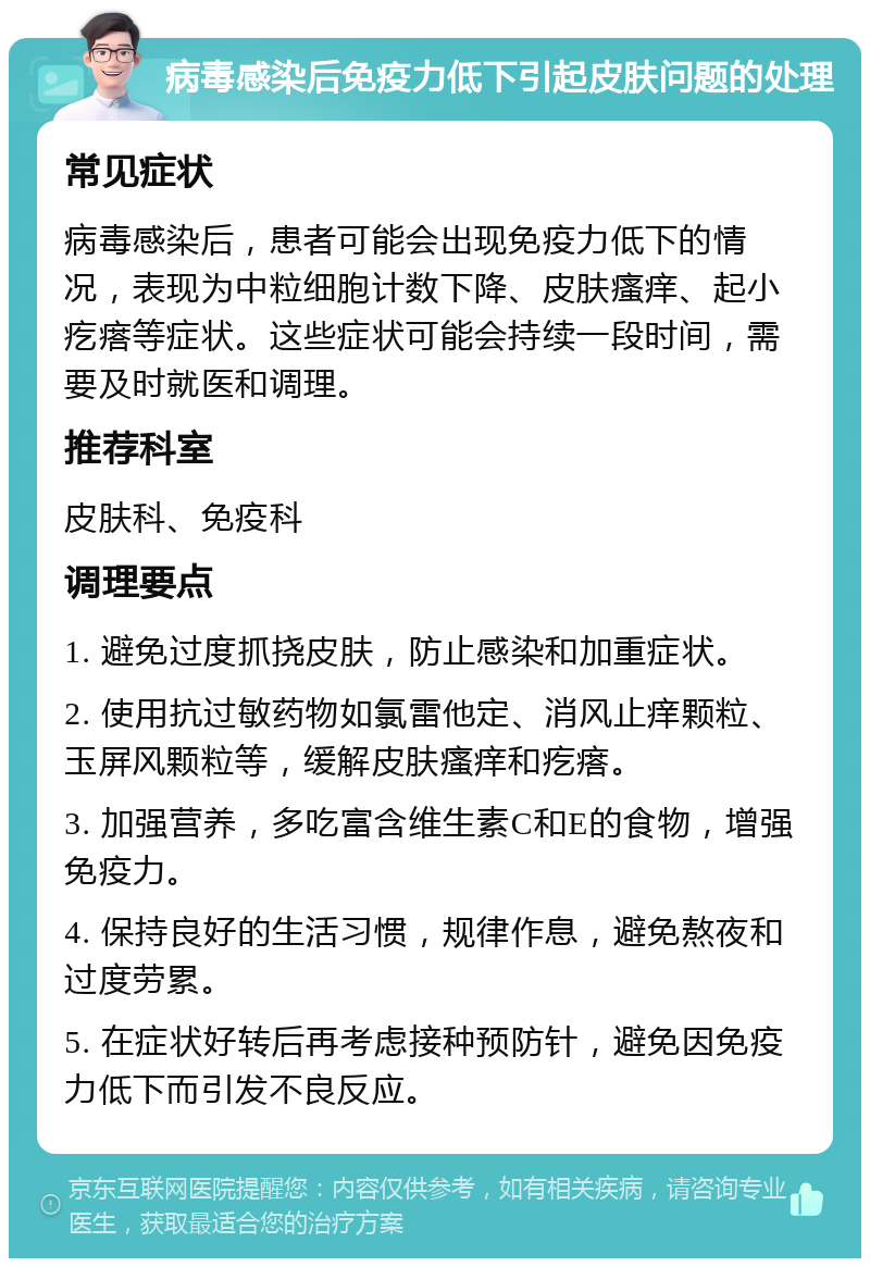 病毒感染后免疫力低下引起皮肤问题的处理 常见症状 病毒感染后，患者可能会出现免疫力低下的情况，表现为中粒细胞计数下降、皮肤瘙痒、起小疙瘩等症状。这些症状可能会持续一段时间，需要及时就医和调理。 推荐科室 皮肤科、免疫科 调理要点 1. 避免过度抓挠皮肤，防止感染和加重症状。 2. 使用抗过敏药物如氯雷他定、消风止痒颗粒、玉屏风颗粒等，缓解皮肤瘙痒和疙瘩。 3. 加强营养，多吃富含维生素C和E的食物，增强免疫力。 4. 保持良好的生活习惯，规律作息，避免熬夜和过度劳累。 5. 在症状好转后再考虑接种预防针，避免因免疫力低下而引发不良反应。