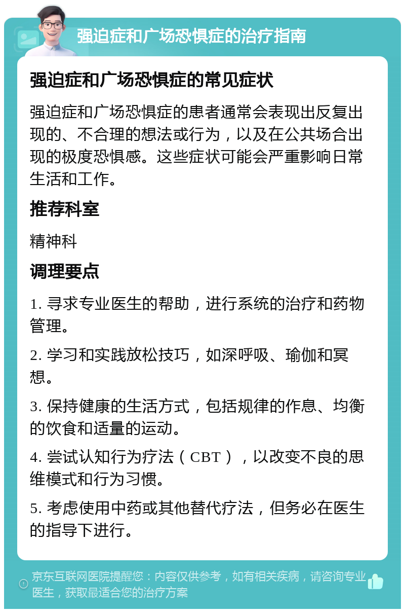 强迫症和广场恐惧症的治疗指南 强迫症和广场恐惧症的常见症状 强迫症和广场恐惧症的患者通常会表现出反复出现的、不合理的想法或行为，以及在公共场合出现的极度恐惧感。这些症状可能会严重影响日常生活和工作。 推荐科室 精神科 调理要点 1. 寻求专业医生的帮助，进行系统的治疗和药物管理。 2. 学习和实践放松技巧，如深呼吸、瑜伽和冥想。 3. 保持健康的生活方式，包括规律的作息、均衡的饮食和适量的运动。 4. 尝试认知行为疗法（CBT），以改变不良的思维模式和行为习惯。 5. 考虑使用中药或其他替代疗法，但务必在医生的指导下进行。