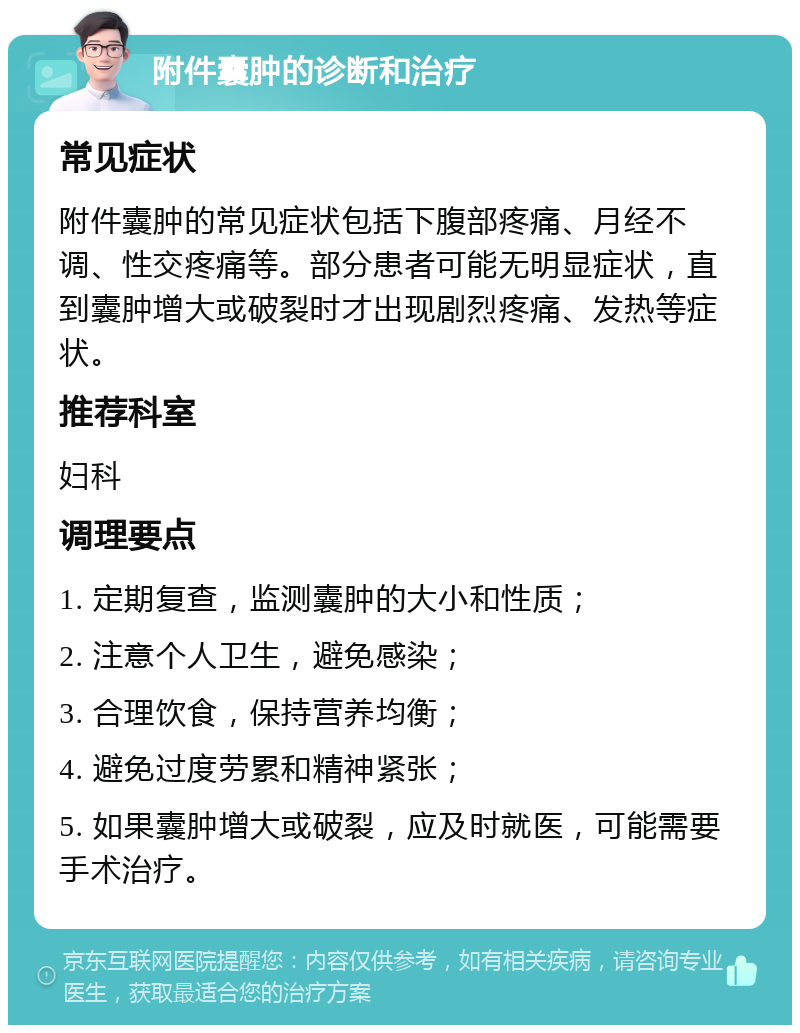 附件囊肿的诊断和治疗 常见症状 附件囊肿的常见症状包括下腹部疼痛、月经不调、性交疼痛等。部分患者可能无明显症状，直到囊肿增大或破裂时才出现剧烈疼痛、发热等症状。 推荐科室 妇科 调理要点 1. 定期复查，监测囊肿的大小和性质； 2. 注意个人卫生，避免感染； 3. 合理饮食，保持营养均衡； 4. 避免过度劳累和精神紧张； 5. 如果囊肿增大或破裂，应及时就医，可能需要手术治疗。