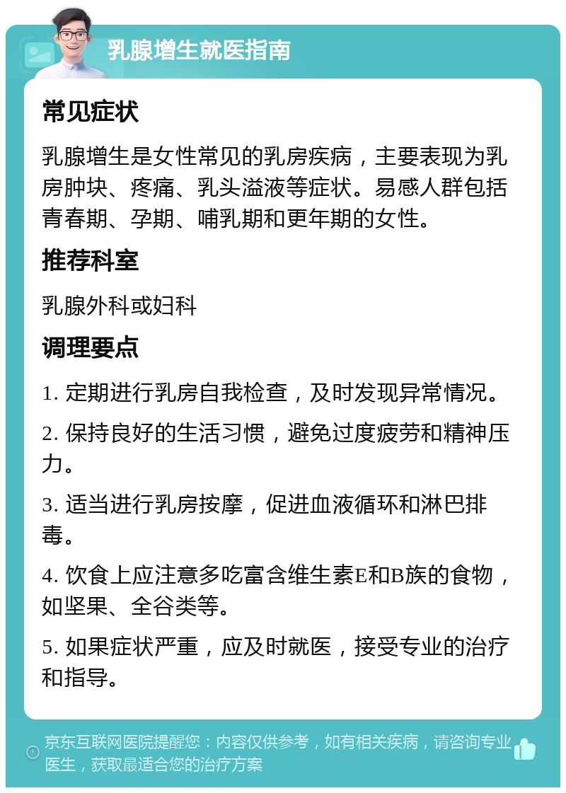 乳腺增生就医指南 常见症状 乳腺增生是女性常见的乳房疾病，主要表现为乳房肿块、疼痛、乳头溢液等症状。易感人群包括青春期、孕期、哺乳期和更年期的女性。 推荐科室 乳腺外科或妇科 调理要点 1. 定期进行乳房自我检查，及时发现异常情况。 2. 保持良好的生活习惯，避免过度疲劳和精神压力。 3. 适当进行乳房按摩，促进血液循环和淋巴排毒。 4. 饮食上应注意多吃富含维生素E和B族的食物，如坚果、全谷类等。 5. 如果症状严重，应及时就医，接受专业的治疗和指导。