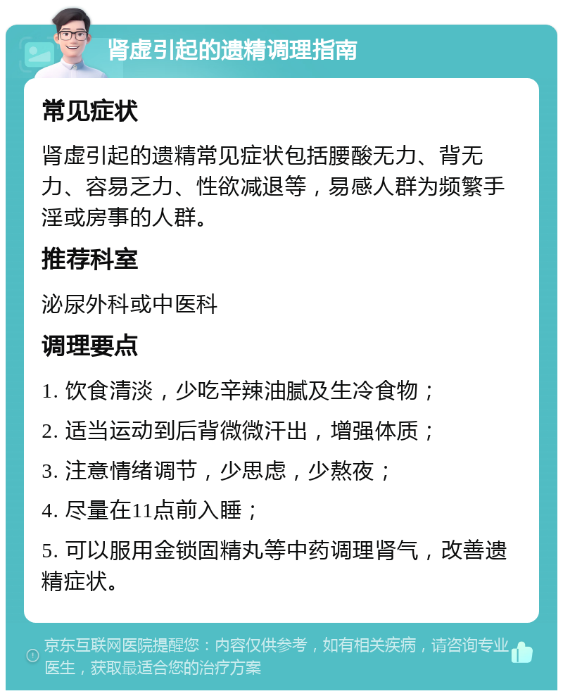 肾虚引起的遗精调理指南 常见症状 肾虚引起的遗精常见症状包括腰酸无力、背无力、容易乏力、性欲减退等，易感人群为频繁手淫或房事的人群。 推荐科室 泌尿外科或中医科 调理要点 1. 饮食清淡，少吃辛辣油腻及生冷食物； 2. 适当运动到后背微微汗出，增强体质； 3. 注意情绪调节，少思虑，少熬夜； 4. 尽量在11点前入睡； 5. 可以服用金锁固精丸等中药调理肾气，改善遗精症状。