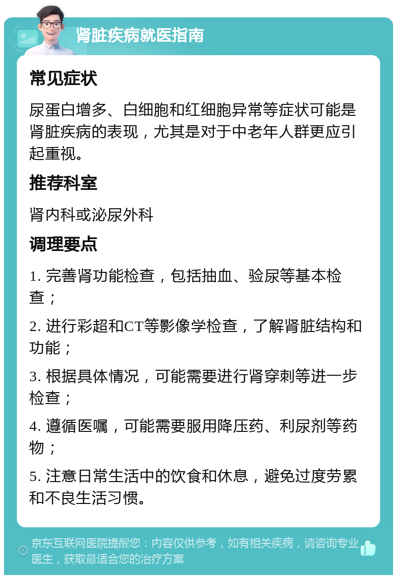 肾脏疾病就医指南 常见症状 尿蛋白增多、白细胞和红细胞异常等症状可能是肾脏疾病的表现，尤其是对于中老年人群更应引起重视。 推荐科室 肾内科或泌尿外科 调理要点 1. 完善肾功能检查，包括抽血、验尿等基本检查； 2. 进行彩超和CT等影像学检查，了解肾脏结构和功能； 3. 根据具体情况，可能需要进行肾穿刺等进一步检查； 4. 遵循医嘱，可能需要服用降压药、利尿剂等药物； 5. 注意日常生活中的饮食和休息，避免过度劳累和不良生活习惯。