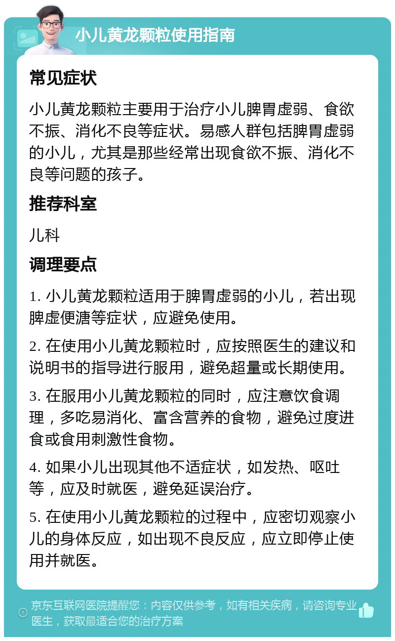 小儿黄龙颗粒使用指南 常见症状 小儿黄龙颗粒主要用于治疗小儿脾胃虚弱、食欲不振、消化不良等症状。易感人群包括脾胃虚弱的小儿，尤其是那些经常出现食欲不振、消化不良等问题的孩子。 推荐科室 儿科 调理要点 1. 小儿黄龙颗粒适用于脾胃虚弱的小儿，若出现脾虚便溏等症状，应避免使用。 2. 在使用小儿黄龙颗粒时，应按照医生的建议和说明书的指导进行服用，避免超量或长期使用。 3. 在服用小儿黄龙颗粒的同时，应注意饮食调理，多吃易消化、富含营养的食物，避免过度进食或食用刺激性食物。 4. 如果小儿出现其他不适症状，如发热、呕吐等，应及时就医，避免延误治疗。 5. 在使用小儿黄龙颗粒的过程中，应密切观察小儿的身体反应，如出现不良反应，应立即停止使用并就医。