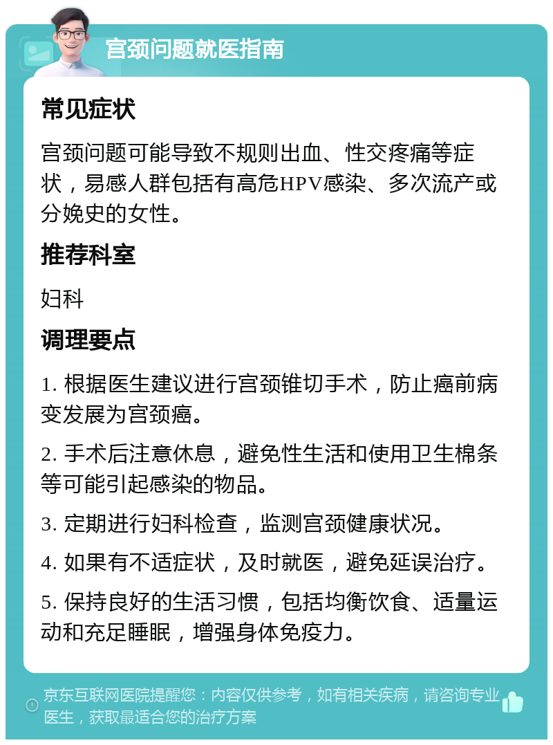 宫颈问题就医指南 常见症状 宫颈问题可能导致不规则出血、性交疼痛等症状，易感人群包括有高危HPV感染、多次流产或分娩史的女性。 推荐科室 妇科 调理要点 1. 根据医生建议进行宫颈锥切手术，防止癌前病变发展为宫颈癌。 2. 手术后注意休息，避免性生活和使用卫生棉条等可能引起感染的物品。 3. 定期进行妇科检查，监测宫颈健康状况。 4. 如果有不适症状，及时就医，避免延误治疗。 5. 保持良好的生活习惯，包括均衡饮食、适量运动和充足睡眠，增强身体免疫力。