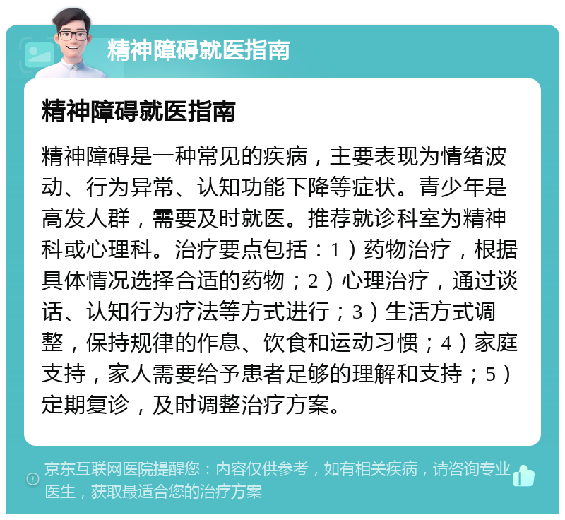 精神障碍就医指南 精神障碍就医指南 精神障碍是一种常见的疾病，主要表现为情绪波动、行为异常、认知功能下降等症状。青少年是高发人群，需要及时就医。推荐就诊科室为精神科或心理科。治疗要点包括：1）药物治疗，根据具体情况选择合适的药物；2）心理治疗，通过谈话、认知行为疗法等方式进行；3）生活方式调整，保持规律的作息、饮食和运动习惯；4）家庭支持，家人需要给予患者足够的理解和支持；5）定期复诊，及时调整治疗方案。