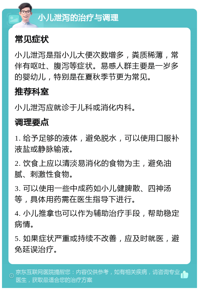 小儿泄泻的治疗与调理 常见症状 小儿泄泻是指小儿大便次数增多，粪质稀薄，常伴有呕吐、腹泻等症状。易感人群主要是一岁多的婴幼儿，特别是在夏秋季节更为常见。 推荐科室 小儿泄泻应就诊于儿科或消化内科。 调理要点 1. 给予足够的液体，避免脱水，可以使用口服补液盐或静脉输液。 2. 饮食上应以清淡易消化的食物为主，避免油腻、刺激性食物。 3. 可以使用一些中成药如小儿健脾散、四神汤等，具体用药需在医生指导下进行。 4. 小儿推拿也可以作为辅助治疗手段，帮助稳定病情。 5. 如果症状严重或持续不改善，应及时就医，避免延误治疗。