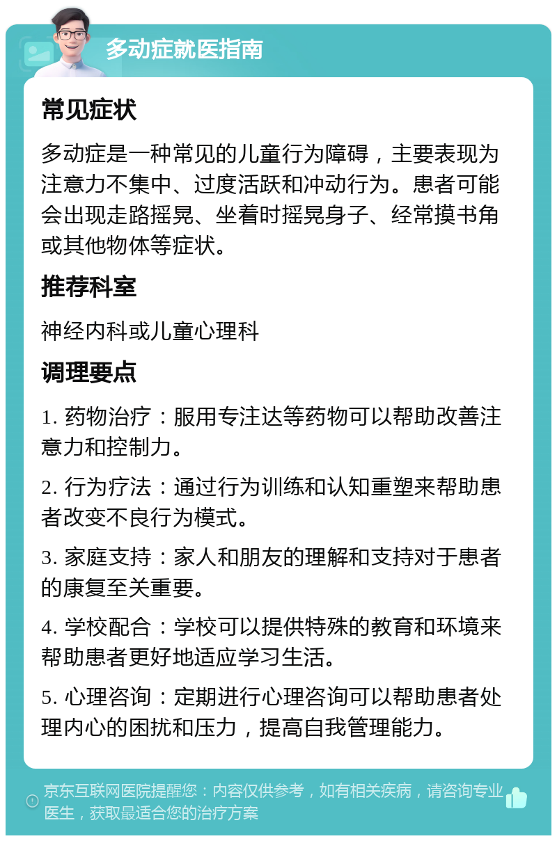 多动症就医指南 常见症状 多动症是一种常见的儿童行为障碍，主要表现为注意力不集中、过度活跃和冲动行为。患者可能会出现走路摇晃、坐着时摇晃身子、经常摸书角或其他物体等症状。 推荐科室 神经内科或儿童心理科 调理要点 1. 药物治疗：服用专注达等药物可以帮助改善注意力和控制力。 2. 行为疗法：通过行为训练和认知重塑来帮助患者改变不良行为模式。 3. 家庭支持：家人和朋友的理解和支持对于患者的康复至关重要。 4. 学校配合：学校可以提供特殊的教育和环境来帮助患者更好地适应学习生活。 5. 心理咨询：定期进行心理咨询可以帮助患者处理内心的困扰和压力，提高自我管理能力。