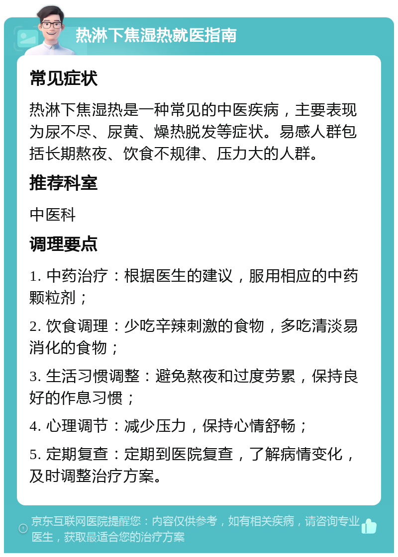 热淋下焦湿热就医指南 常见症状 热淋下焦湿热是一种常见的中医疾病，主要表现为尿不尽、尿黄、燥热脱发等症状。易感人群包括长期熬夜、饮食不规律、压力大的人群。 推荐科室 中医科 调理要点 1. 中药治疗：根据医生的建议，服用相应的中药颗粒剂； 2. 饮食调理：少吃辛辣刺激的食物，多吃清淡易消化的食物； 3. 生活习惯调整：避免熬夜和过度劳累，保持良好的作息习惯； 4. 心理调节：减少压力，保持心情舒畅； 5. 定期复查：定期到医院复查，了解病情变化，及时调整治疗方案。