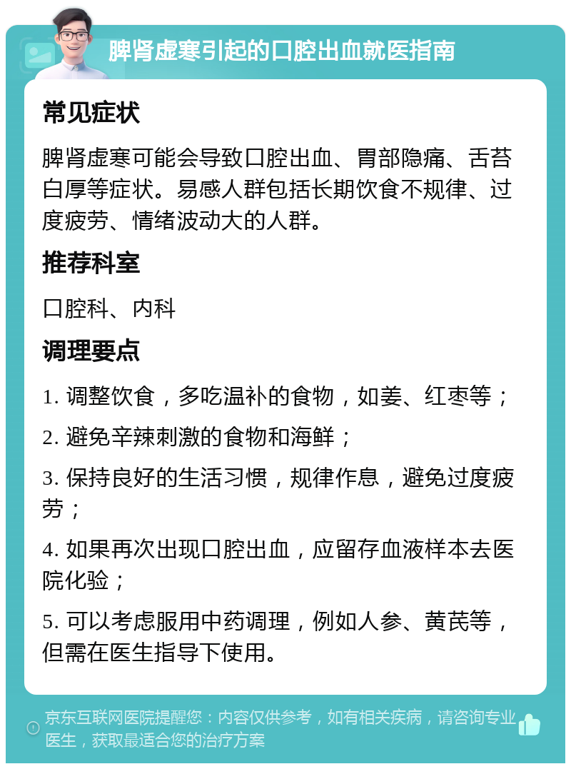 脾肾虚寒引起的口腔出血就医指南 常见症状 脾肾虚寒可能会导致口腔出血、胃部隐痛、舌苔白厚等症状。易感人群包括长期饮食不规律、过度疲劳、情绪波动大的人群。 推荐科室 口腔科、内科 调理要点 1. 调整饮食，多吃温补的食物，如姜、红枣等； 2. 避免辛辣刺激的食物和海鲜； 3. 保持良好的生活习惯，规律作息，避免过度疲劳； 4. 如果再次出现口腔出血，应留存血液样本去医院化验； 5. 可以考虑服用中药调理，例如人参、黄芪等，但需在医生指导下使用。