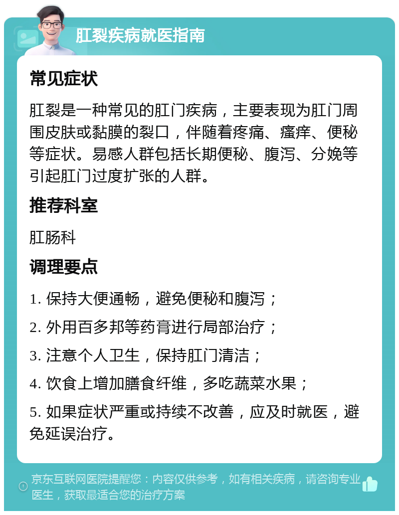 肛裂疾病就医指南 常见症状 肛裂是一种常见的肛门疾病，主要表现为肛门周围皮肤或黏膜的裂口，伴随着疼痛、瘙痒、便秘等症状。易感人群包括长期便秘、腹泻、分娩等引起肛门过度扩张的人群。 推荐科室 肛肠科 调理要点 1. 保持大便通畅，避免便秘和腹泻； 2. 外用百多邦等药膏进行局部治疗； 3. 注意个人卫生，保持肛门清洁； 4. 饮食上增加膳食纤维，多吃蔬菜水果； 5. 如果症状严重或持续不改善，应及时就医，避免延误治疗。