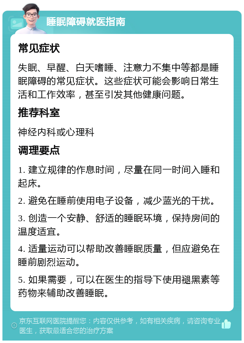 睡眠障碍就医指南 常见症状 失眠、早醒、白天嗜睡、注意力不集中等都是睡眠障碍的常见症状。这些症状可能会影响日常生活和工作效率，甚至引发其他健康问题。 推荐科室 神经内科或心理科 调理要点 1. 建立规律的作息时间，尽量在同一时间入睡和起床。 2. 避免在睡前使用电子设备，减少蓝光的干扰。 3. 创造一个安静、舒适的睡眠环境，保持房间的温度适宜。 4. 适量运动可以帮助改善睡眠质量，但应避免在睡前剧烈运动。 5. 如果需要，可以在医生的指导下使用褪黑素等药物来辅助改善睡眠。