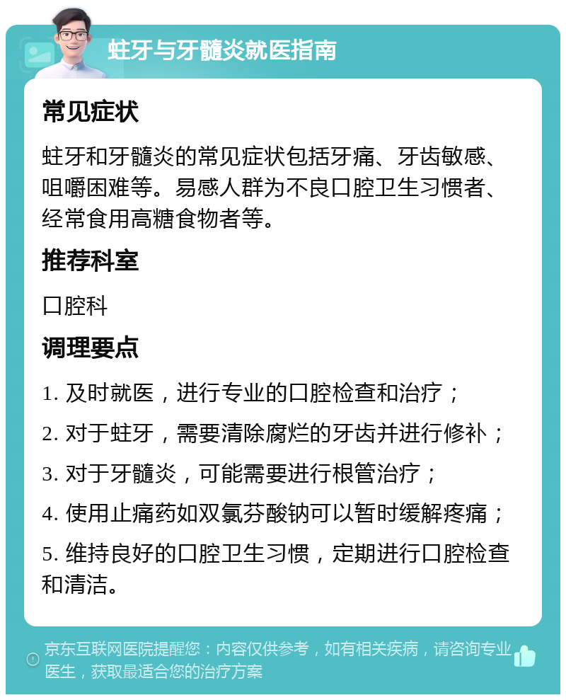 蛀牙与牙髓炎就医指南 常见症状 蛀牙和牙髓炎的常见症状包括牙痛、牙齿敏感、咀嚼困难等。易感人群为不良口腔卫生习惯者、经常食用高糖食物者等。 推荐科室 口腔科 调理要点 1. 及时就医，进行专业的口腔检查和治疗； 2. 对于蛀牙，需要清除腐烂的牙齿并进行修补； 3. 对于牙髓炎，可能需要进行根管治疗； 4. 使用止痛药如双氯芬酸钠可以暂时缓解疼痛； 5. 维持良好的口腔卫生习惯，定期进行口腔检查和清洁。