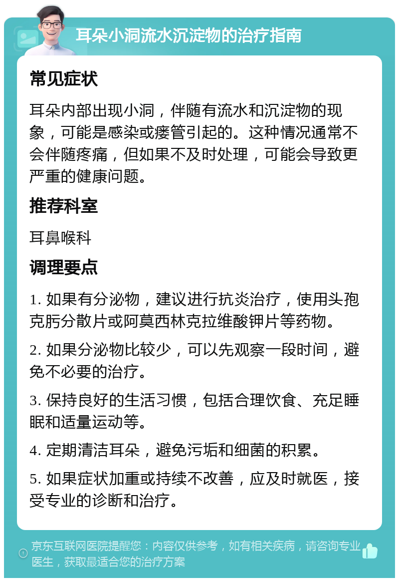 耳朵小洞流水沉淀物的治疗指南 常见症状 耳朵内部出现小洞，伴随有流水和沉淀物的现象，可能是感染或瘘管引起的。这种情况通常不会伴随疼痛，但如果不及时处理，可能会导致更严重的健康问题。 推荐科室 耳鼻喉科 调理要点 1. 如果有分泌物，建议进行抗炎治疗，使用头孢克肟分散片或阿莫西林克拉维酸钾片等药物。 2. 如果分泌物比较少，可以先观察一段时间，避免不必要的治疗。 3. 保持良好的生活习惯，包括合理饮食、充足睡眠和适量运动等。 4. 定期清洁耳朵，避免污垢和细菌的积累。 5. 如果症状加重或持续不改善，应及时就医，接受专业的诊断和治疗。