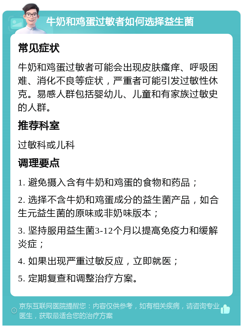 牛奶和鸡蛋过敏者如何选择益生菌 常见症状 牛奶和鸡蛋过敏者可能会出现皮肤瘙痒、呼吸困难、消化不良等症状，严重者可能引发过敏性休克。易感人群包括婴幼儿、儿童和有家族过敏史的人群。 推荐科室 过敏科或儿科 调理要点 1. 避免摄入含有牛奶和鸡蛋的食物和药品； 2. 选择不含牛奶和鸡蛋成分的益生菌产品，如合生元益生菌的原味或非奶味版本； 3. 坚持服用益生菌3-12个月以提高免疫力和缓解炎症； 4. 如果出现严重过敏反应，立即就医； 5. 定期复查和调整治疗方案。