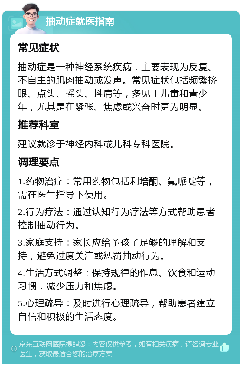 抽动症就医指南 常见症状 抽动症是一种神经系统疾病，主要表现为反复、不自主的肌肉抽动或发声。常见症状包括频繁挤眼、点头、摇头、抖肩等，多见于儿童和青少年，尤其是在紧张、焦虑或兴奋时更为明显。 推荐科室 建议就诊于神经内科或儿科专科医院。 调理要点 1.药物治疗：常用药物包括利培酮、氟哌啶等，需在医生指导下使用。 2.行为疗法：通过认知行为疗法等方式帮助患者控制抽动行为。 3.家庭支持：家长应给予孩子足够的理解和支持，避免过度关注或惩罚抽动行为。 4.生活方式调整：保持规律的作息、饮食和运动习惯，减少压力和焦虑。 5.心理疏导：及时进行心理疏导，帮助患者建立自信和积极的生活态度。