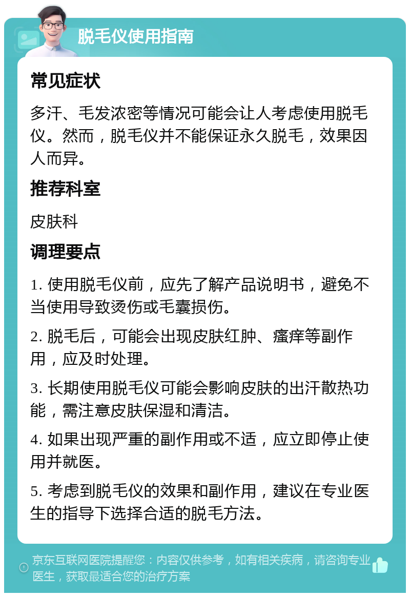 脱毛仪使用指南 常见症状 多汗、毛发浓密等情况可能会让人考虑使用脱毛仪。然而，脱毛仪并不能保证永久脱毛，效果因人而异。 推荐科室 皮肤科 调理要点 1. 使用脱毛仪前，应先了解产品说明书，避免不当使用导致烫伤或毛囊损伤。 2. 脱毛后，可能会出现皮肤红肿、瘙痒等副作用，应及时处理。 3. 长期使用脱毛仪可能会影响皮肤的出汗散热功能，需注意皮肤保湿和清洁。 4. 如果出现严重的副作用或不适，应立即停止使用并就医。 5. 考虑到脱毛仪的效果和副作用，建议在专业医生的指导下选择合适的脱毛方法。