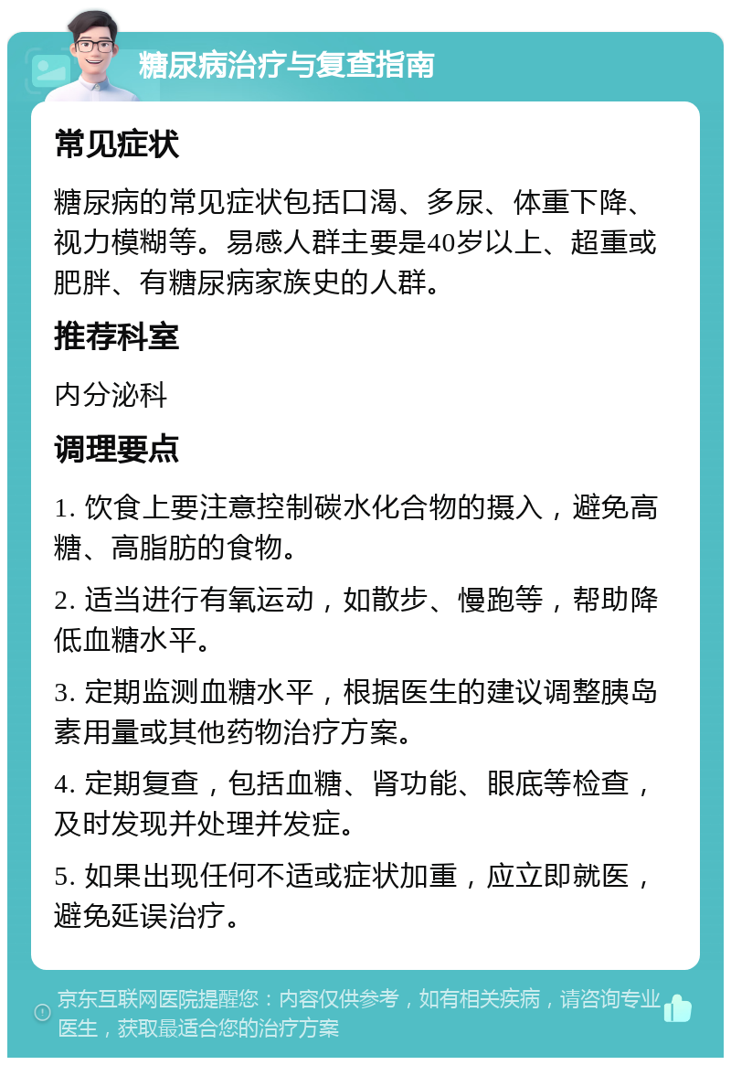 糖尿病治疗与复查指南 常见症状 糖尿病的常见症状包括口渴、多尿、体重下降、视力模糊等。易感人群主要是40岁以上、超重或肥胖、有糖尿病家族史的人群。 推荐科室 内分泌科 调理要点 1. 饮食上要注意控制碳水化合物的摄入，避免高糖、高脂肪的食物。 2. 适当进行有氧运动，如散步、慢跑等，帮助降低血糖水平。 3. 定期监测血糖水平，根据医生的建议调整胰岛素用量或其他药物治疗方案。 4. 定期复查，包括血糖、肾功能、眼底等检查，及时发现并处理并发症。 5. 如果出现任何不适或症状加重，应立即就医，避免延误治疗。