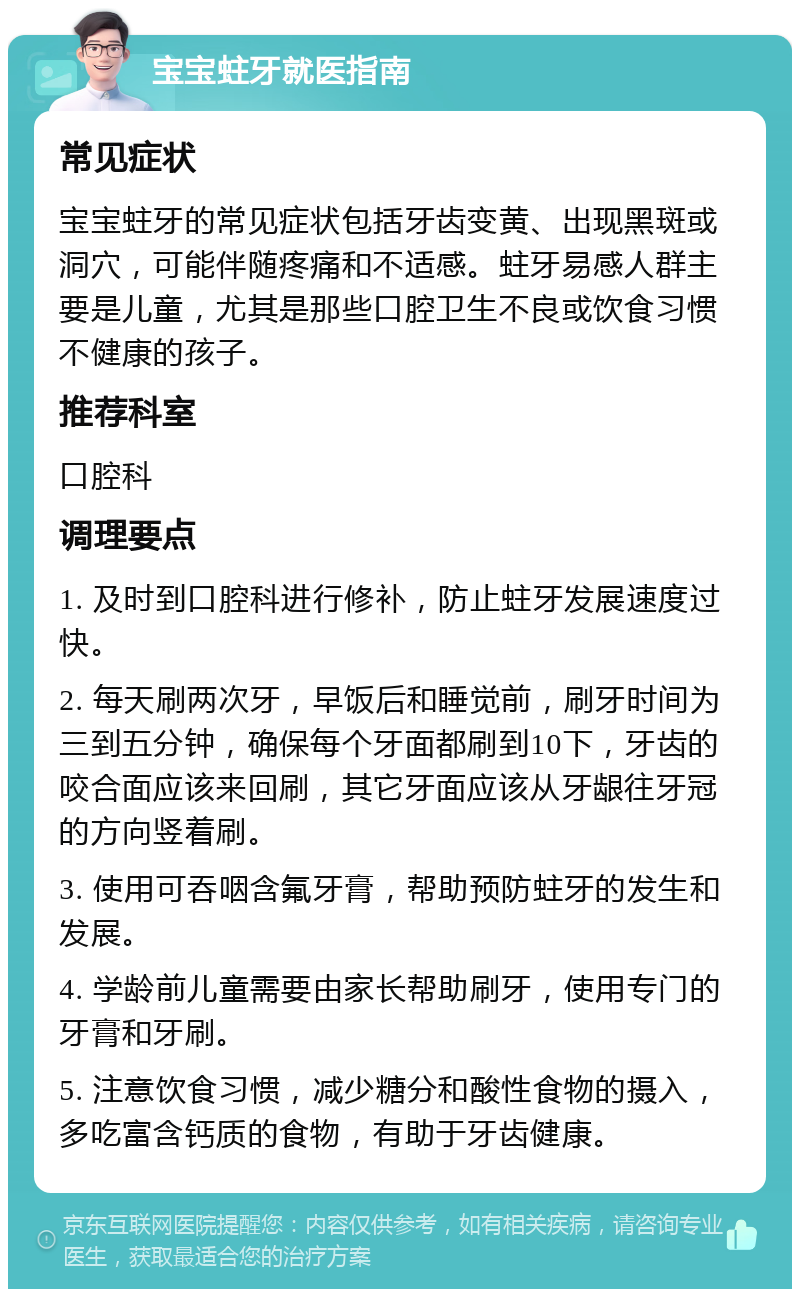 宝宝蛀牙就医指南 常见症状 宝宝蛀牙的常见症状包括牙齿变黄、出现黑斑或洞穴，可能伴随疼痛和不适感。蛀牙易感人群主要是儿童，尤其是那些口腔卫生不良或饮食习惯不健康的孩子。 推荐科室 口腔科 调理要点 1. 及时到口腔科进行修补，防止蛀牙发展速度过快。 2. 每天刷两次牙，早饭后和睡觉前，刷牙时间为三到五分钟，确保每个牙面都刷到10下，牙齿的咬合面应该来回刷，其它牙面应该从牙龈往牙冠的方向竖着刷。 3. 使用可吞咽含氟牙膏，帮助预防蛀牙的发生和发展。 4. 学龄前儿童需要由家长帮助刷牙，使用专门的牙膏和牙刷。 5. 注意饮食习惯，减少糖分和酸性食物的摄入，多吃富含钙质的食物，有助于牙齿健康。