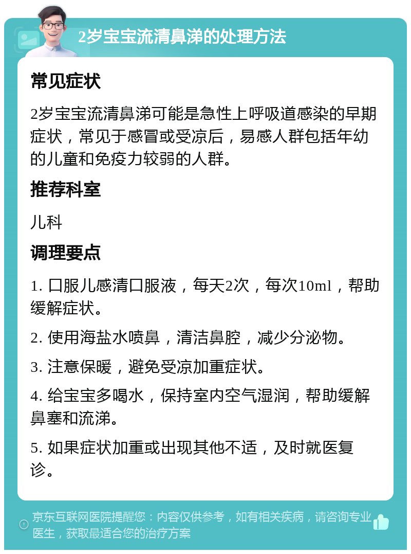 2岁宝宝流清鼻涕的处理方法 常见症状 2岁宝宝流清鼻涕可能是急性上呼吸道感染的早期症状，常见于感冒或受凉后，易感人群包括年幼的儿童和免疫力较弱的人群。 推荐科室 儿科 调理要点 1. 口服儿感清口服液，每天2次，每次10ml，帮助缓解症状。 2. 使用海盐水喷鼻，清洁鼻腔，减少分泌物。 3. 注意保暖，避免受凉加重症状。 4. 给宝宝多喝水，保持室内空气湿润，帮助缓解鼻塞和流涕。 5. 如果症状加重或出现其他不适，及时就医复诊。