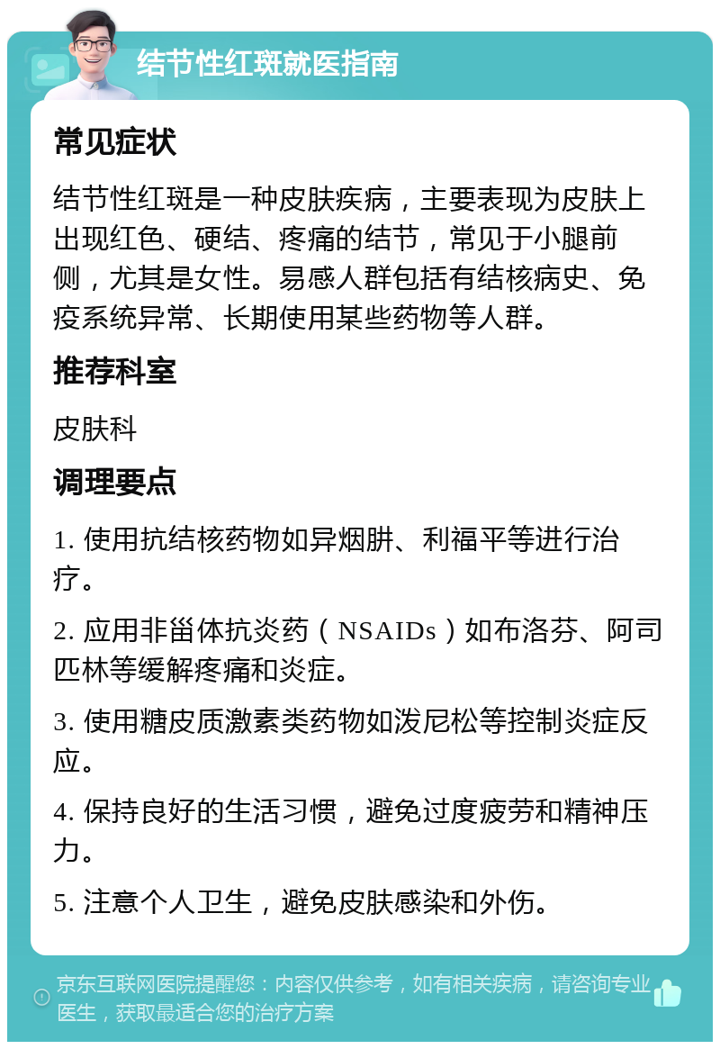 结节性红斑就医指南 常见症状 结节性红斑是一种皮肤疾病，主要表现为皮肤上出现红色、硬结、疼痛的结节，常见于小腿前侧，尤其是女性。易感人群包括有结核病史、免疫系统异常、长期使用某些药物等人群。 推荐科室 皮肤科 调理要点 1. 使用抗结核药物如异烟肼、利福平等进行治疗。 2. 应用非甾体抗炎药（NSAIDs）如布洛芬、阿司匹林等缓解疼痛和炎症。 3. 使用糖皮质激素类药物如泼尼松等控制炎症反应。 4. 保持良好的生活习惯，避免过度疲劳和精神压力。 5. 注意个人卫生，避免皮肤感染和外伤。