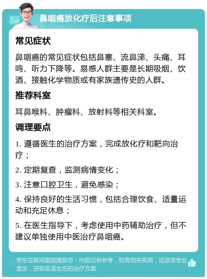 鼻咽癌放化疗后注意事项 常见症状 鼻咽癌的常见症状包括鼻塞、流鼻涕、头痛、耳鸣、听力下降等。易感人群主要是长期吸烟、饮酒、接触化学物质或有家族遗传史的人群。 推荐科室 耳鼻喉科、肿瘤科、放射科等相关科室。 调理要点 1. 遵循医生的治疗方案，完成放化疗和靶向治疗； 2. 定期复查，监测病情变化； 3. 注意口腔卫生，避免感染； 4. 保持良好的生活习惯，包括合理饮食、适量运动和充足休息； 5. 在医生指导下，考虑使用中药辅助治疗，但不建议单独使用中医治疗鼻咽癌。