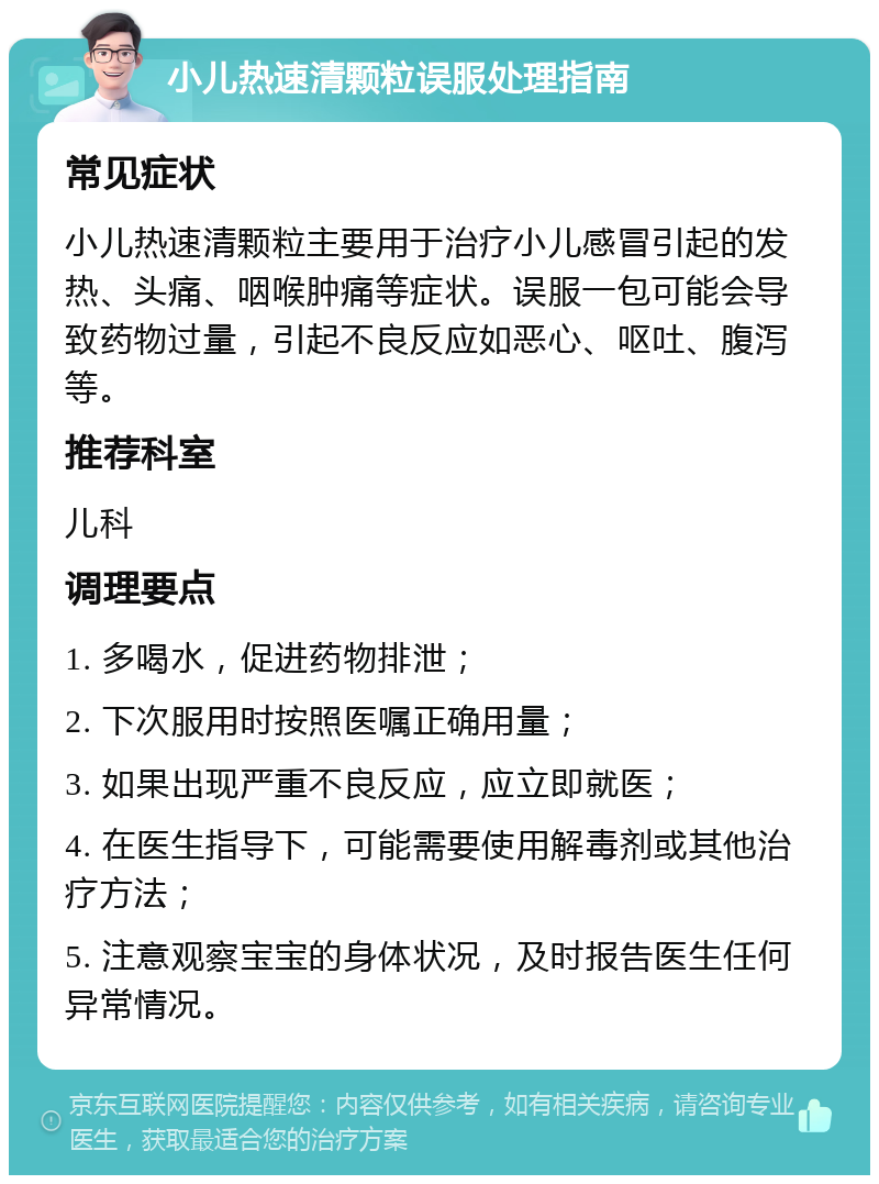 小儿热速清颗粒误服处理指南 常见症状 小儿热速清颗粒主要用于治疗小儿感冒引起的发热、头痛、咽喉肿痛等症状。误服一包可能会导致药物过量，引起不良反应如恶心、呕吐、腹泻等。 推荐科室 儿科 调理要点 1. 多喝水，促进药物排泄； 2. 下次服用时按照医嘱正确用量； 3. 如果出现严重不良反应，应立即就医； 4. 在医生指导下，可能需要使用解毒剂或其他治疗方法； 5. 注意观察宝宝的身体状况，及时报告医生任何异常情况。