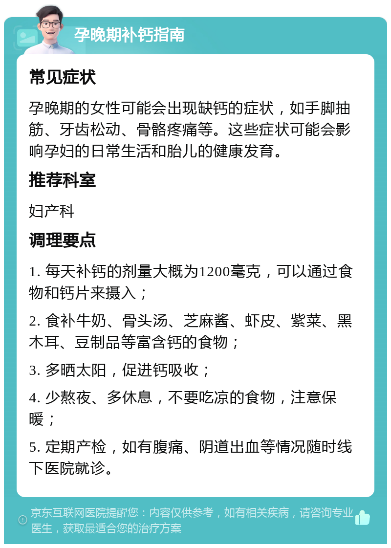 孕晚期补钙指南 常见症状 孕晚期的女性可能会出现缺钙的症状，如手脚抽筋、牙齿松动、骨骼疼痛等。这些症状可能会影响孕妇的日常生活和胎儿的健康发育。 推荐科室 妇产科 调理要点 1. 每天补钙的剂量大概为1200毫克，可以通过食物和钙片来摄入； 2. 食补牛奶、骨头汤、芝麻酱、虾皮、紫菜、黑木耳、豆制品等富含钙的食物； 3. 多晒太阳，促进钙吸收； 4. 少熬夜、多休息，不要吃凉的食物，注意保暖； 5. 定期产检，如有腹痛、阴道出血等情况随时线下医院就诊。