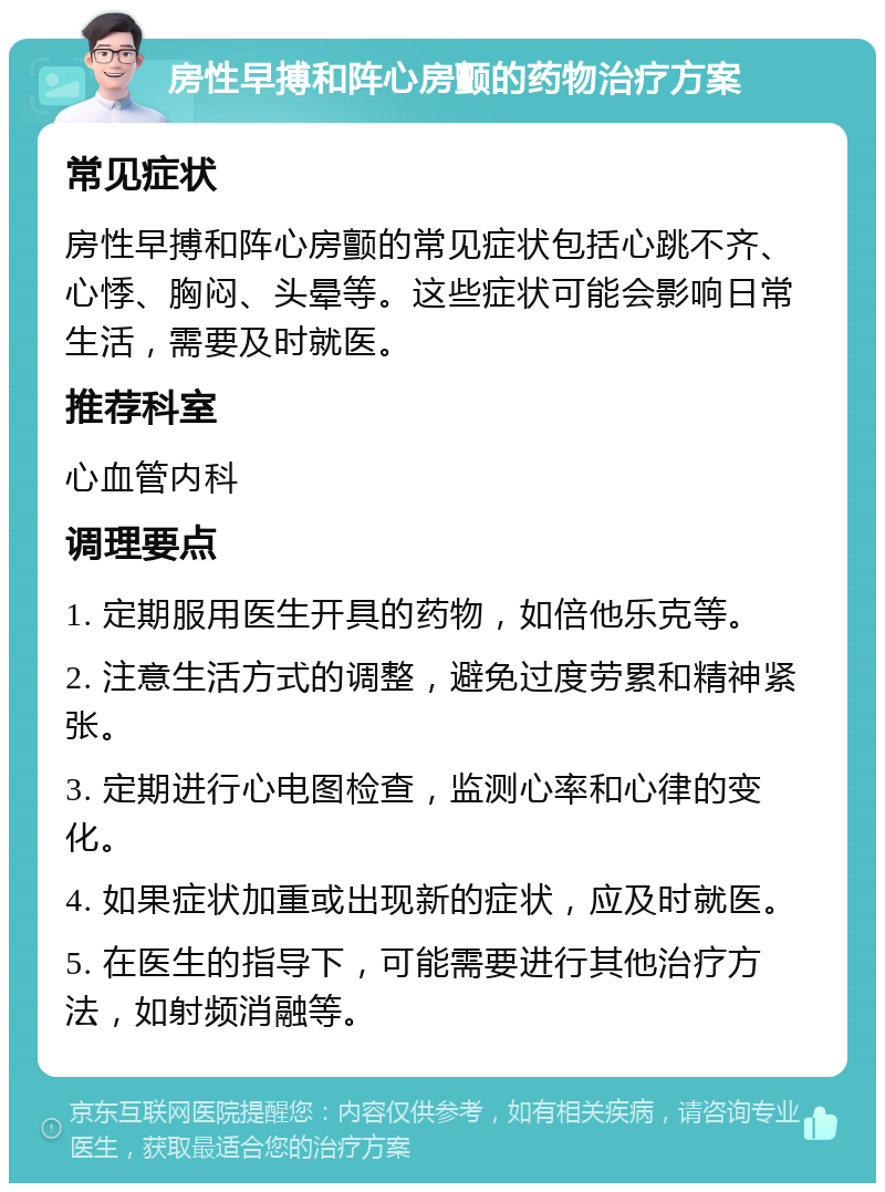 房性早搏和阵心房颤的药物治疗方案 常见症状 房性早搏和阵心房颤的常见症状包括心跳不齐、心悸、胸闷、头晕等。这些症状可能会影响日常生活，需要及时就医。 推荐科室 心血管内科 调理要点 1. 定期服用医生开具的药物，如倍他乐克等。 2. 注意生活方式的调整，避免过度劳累和精神紧张。 3. 定期进行心电图检查，监测心率和心律的变化。 4. 如果症状加重或出现新的症状，应及时就医。 5. 在医生的指导下，可能需要进行其他治疗方法，如射频消融等。