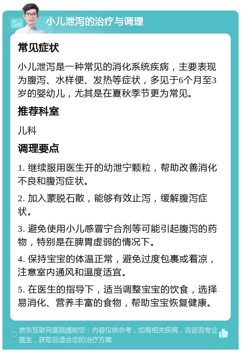 小儿泄泻的治疗与调理 常见症状 小儿泄泻是一种常见的消化系统疾病，主要表现为腹泻、水样便、发热等症状，多见于6个月至3岁的婴幼儿，尤其是在夏秋季节更为常见。 推荐科室 儿科 调理要点 1. 继续服用医生开的幼泄宁颗粒，帮助改善消化不良和腹泻症状。 2. 加入蒙脱石散，能够有效止泻，缓解腹泻症状。 3. 避免使用小儿感冒宁合剂等可能引起腹泻的药物，特别是在脾胃虚弱的情况下。 4. 保持宝宝的体温正常，避免过度包裹或着凉，注意室内通风和温度适宜。 5. 在医生的指导下，适当调整宝宝的饮食，选择易消化、营养丰富的食物，帮助宝宝恢复健康。