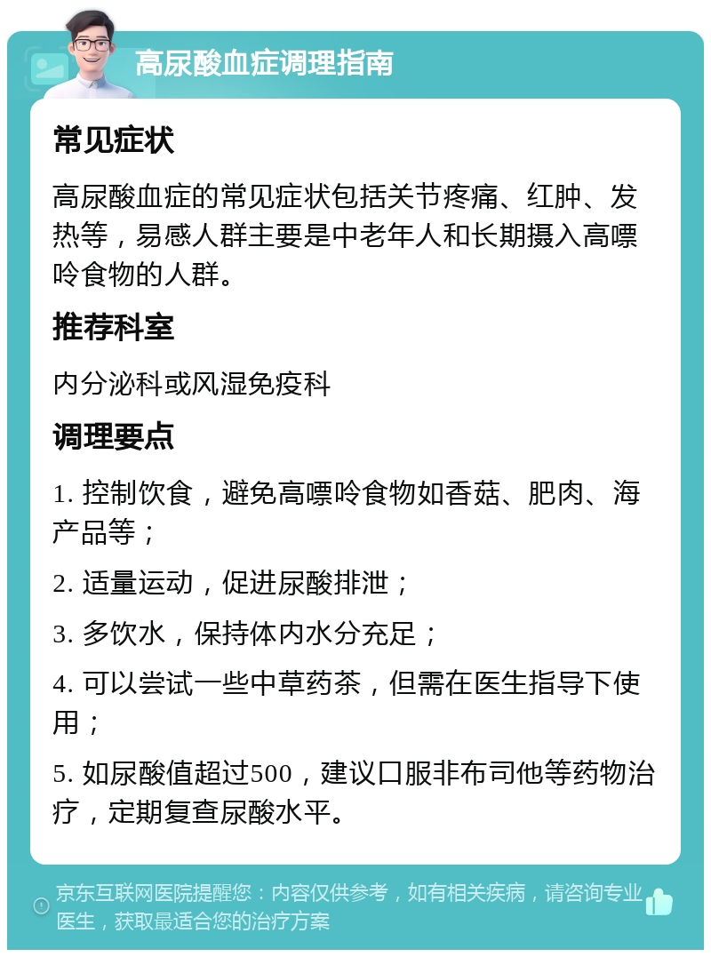 高尿酸血症调理指南 常见症状 高尿酸血症的常见症状包括关节疼痛、红肿、发热等，易感人群主要是中老年人和长期摄入高嘌呤食物的人群。 推荐科室 内分泌科或风湿免疫科 调理要点 1. 控制饮食，避免高嘌呤食物如香菇、肥肉、海产品等； 2. 适量运动，促进尿酸排泄； 3. 多饮水，保持体内水分充足； 4. 可以尝试一些中草药茶，但需在医生指导下使用； 5. 如尿酸值超过500，建议口服非布司他等药物治疗，定期复查尿酸水平。