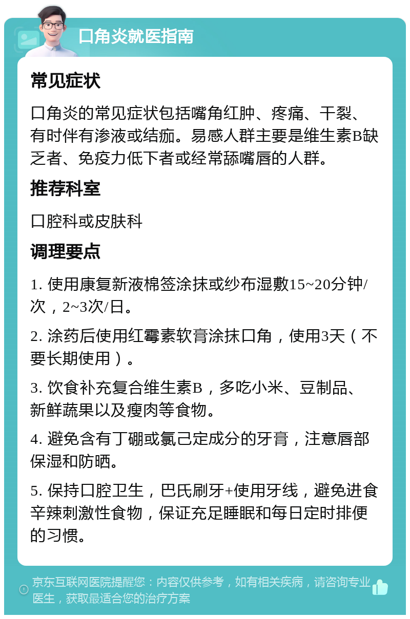 口角炎就医指南 常见症状 口角炎的常见症状包括嘴角红肿、疼痛、干裂、有时伴有渗液或结痂。易感人群主要是维生素B缺乏者、免疫力低下者或经常舔嘴唇的人群。 推荐科室 口腔科或皮肤科 调理要点 1. 使用康复新液棉签涂抹或纱布湿敷15~20分钟/次，2~3次/日。 2. 涂药后使用红霉素软膏涂抹口角，使用3天（不要长期使用）。 3. 饮食补充复合维生素B，多吃小米、豆制品、新鲜蔬果以及瘦肉等食物。 4. 避免含有丁硼或氯己定成分的牙膏，注意唇部保湿和防晒。 5. 保持口腔卫生，巴氏刷牙+使用牙线，避免进食辛辣刺激性食物，保证充足睡眠和每日定时排便的习惯。