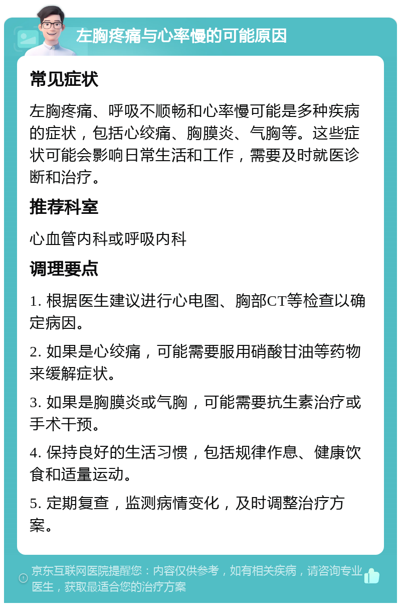 左胸疼痛与心率慢的可能原因 常见症状 左胸疼痛、呼吸不顺畅和心率慢可能是多种疾病的症状，包括心绞痛、胸膜炎、气胸等。这些症状可能会影响日常生活和工作，需要及时就医诊断和治疗。 推荐科室 心血管内科或呼吸内科 调理要点 1. 根据医生建议进行心电图、胸部CT等检查以确定病因。 2. 如果是心绞痛，可能需要服用硝酸甘油等药物来缓解症状。 3. 如果是胸膜炎或气胸，可能需要抗生素治疗或手术干预。 4. 保持良好的生活习惯，包括规律作息、健康饮食和适量运动。 5. 定期复查，监测病情变化，及时调整治疗方案。