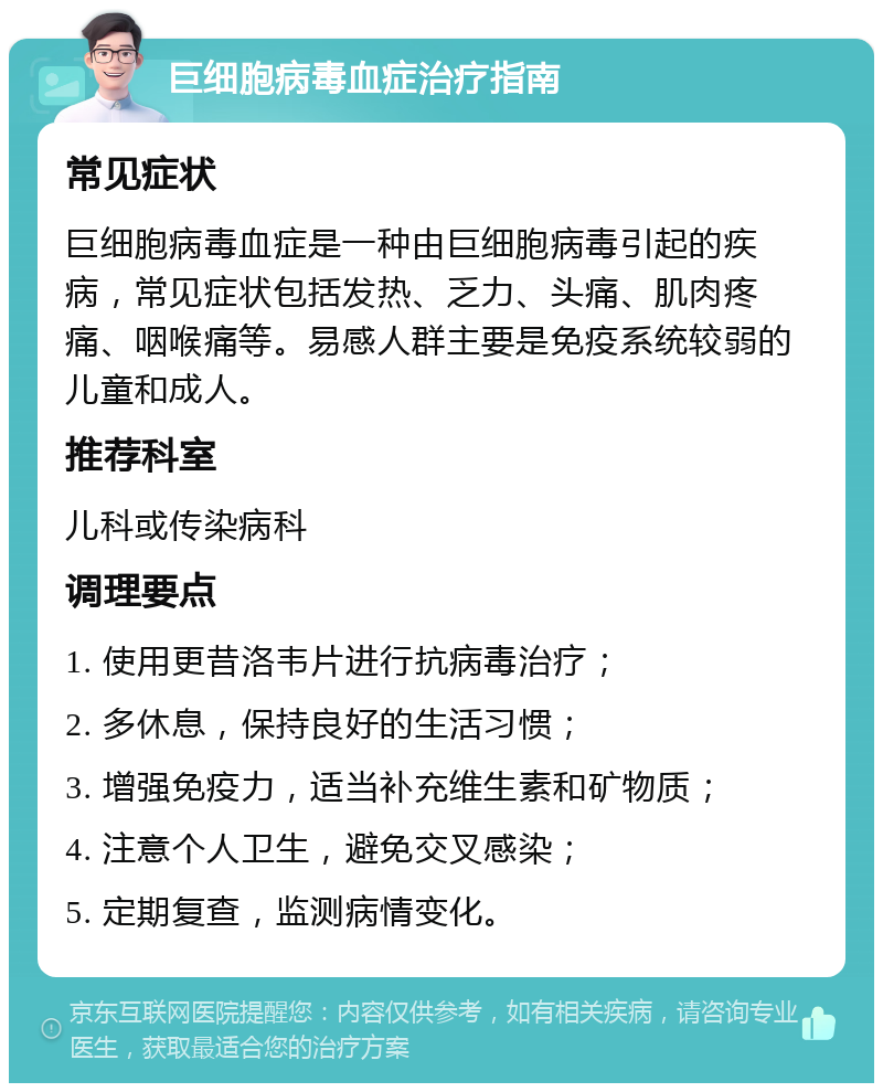 巨细胞病毒血症治疗指南 常见症状 巨细胞病毒血症是一种由巨细胞病毒引起的疾病，常见症状包括发热、乏力、头痛、肌肉疼痛、咽喉痛等。易感人群主要是免疫系统较弱的儿童和成人。 推荐科室 儿科或传染病科 调理要点 1. 使用更昔洛韦片进行抗病毒治疗； 2. 多休息，保持良好的生活习惯； 3. 增强免疫力，适当补充维生素和矿物质； 4. 注意个人卫生，避免交叉感染； 5. 定期复查，监测病情变化。