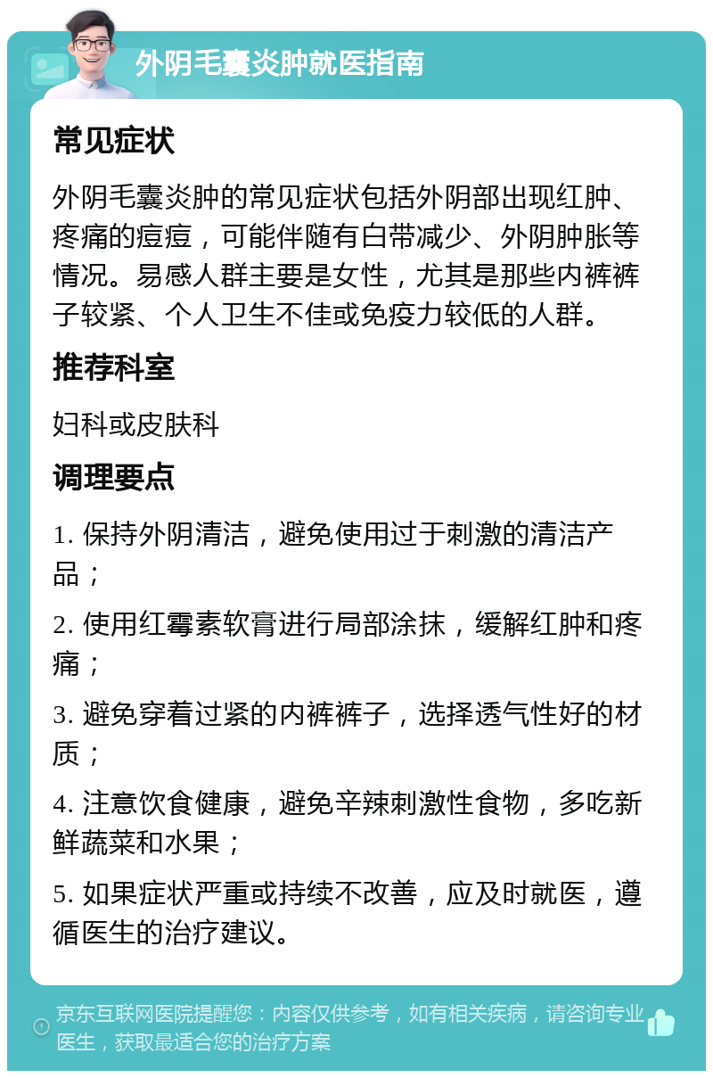 外阴毛囊炎肿就医指南 常见症状 外阴毛囊炎肿的常见症状包括外阴部出现红肿、疼痛的痘痘，可能伴随有白带减少、外阴肿胀等情况。易感人群主要是女性，尤其是那些内裤裤子较紧、个人卫生不佳或免疫力较低的人群。 推荐科室 妇科或皮肤科 调理要点 1. 保持外阴清洁，避免使用过于刺激的清洁产品； 2. 使用红霉素软膏进行局部涂抹，缓解红肿和疼痛； 3. 避免穿着过紧的内裤裤子，选择透气性好的材质； 4. 注意饮食健康，避免辛辣刺激性食物，多吃新鲜蔬菜和水果； 5. 如果症状严重或持续不改善，应及时就医，遵循医生的治疗建议。